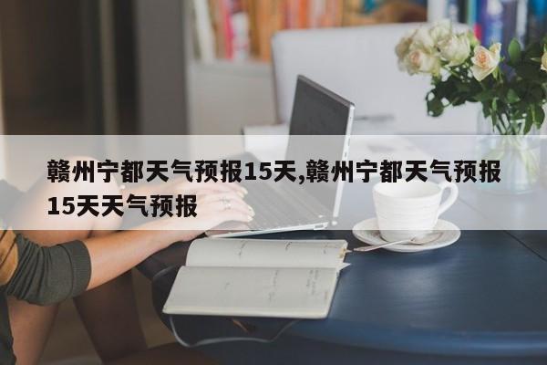 赣州宁都天气预报15天,赣州宁都天气预报15天天气预报