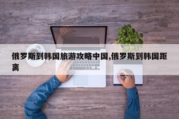 俄罗斯到韩国旅游攻略中国,俄罗斯到韩国距离 第1张