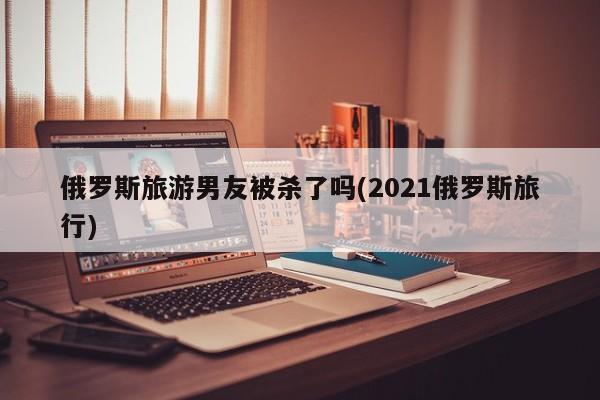 俄罗斯旅游男友被杀了吗(2021俄罗斯旅行) 第1张