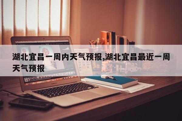湖北宜昌一周内天气预报,湖北宜昌最近一周天气预报