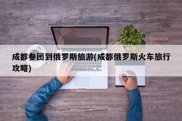 成都参团到俄罗斯旅游(成都俄罗斯火车旅行攻略)
