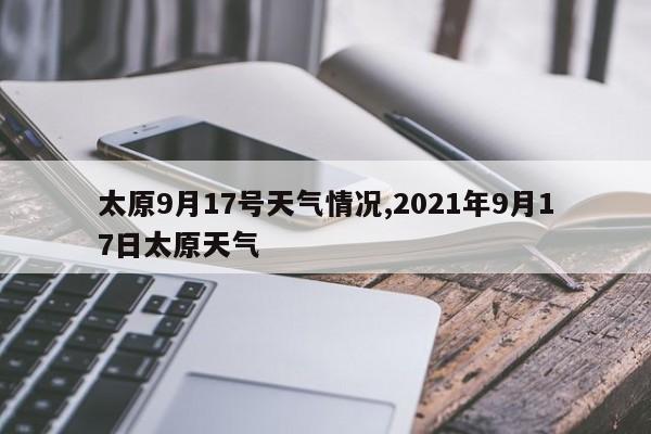 太原9月17号天气情况,2021年9月17日太原天气