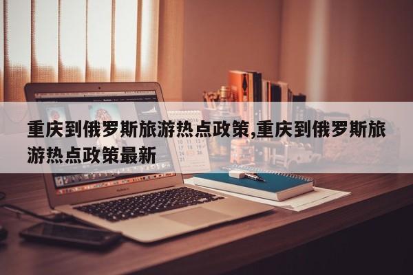 重庆到俄罗斯旅游热点政策,重庆到俄罗斯旅游热点政策最新