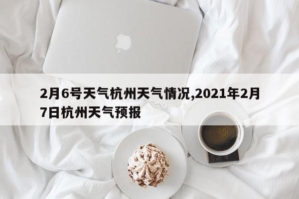 2月6号天气杭州天气情况,2021年2月7日杭州天气预报