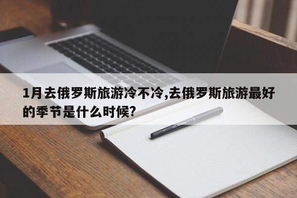 1月去俄罗斯旅游冷不冷,去俄罗斯旅游最好的季节是什么时候?