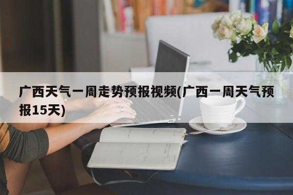 广西天气一周走势预报视频(广西一周天气预报15天)