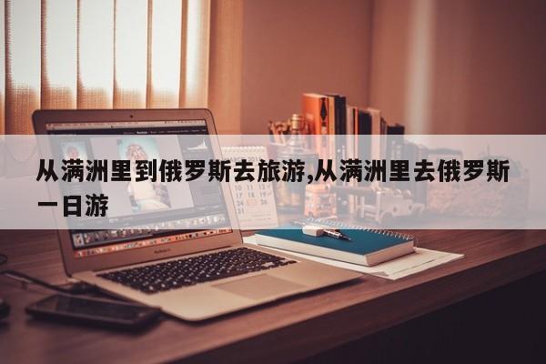 从满洲里到俄罗斯去旅游,从满洲里去俄罗斯一日游