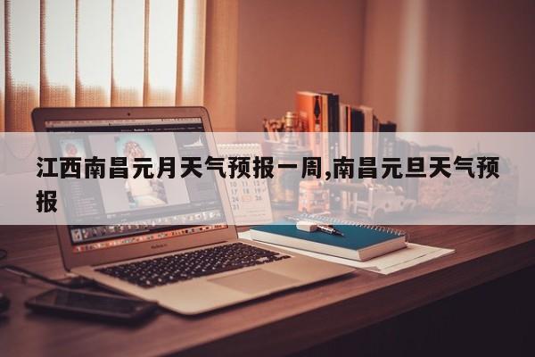 江西南昌元月天气预报一周,南昌元旦天气预报