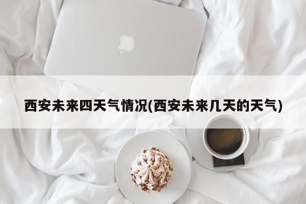 西安未来四天气情况(西安未来几天的天气)