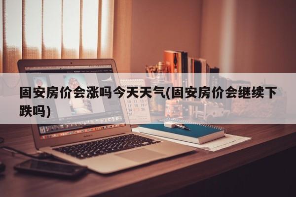 固安房价会涨吗今天天气(固安房价会继续下跌吗)