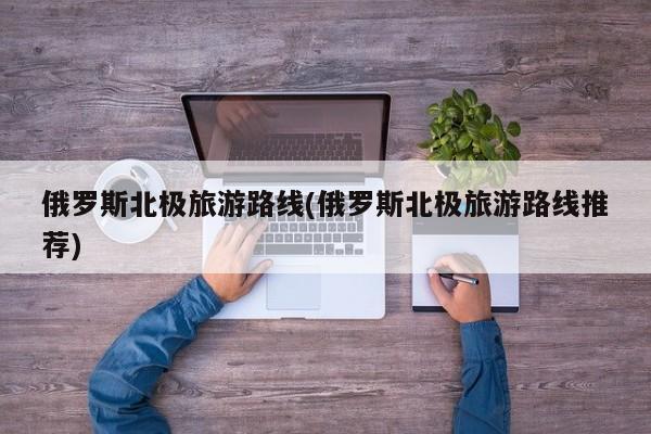 俄罗斯北极旅游路线(俄罗斯北极旅游路线推荐)