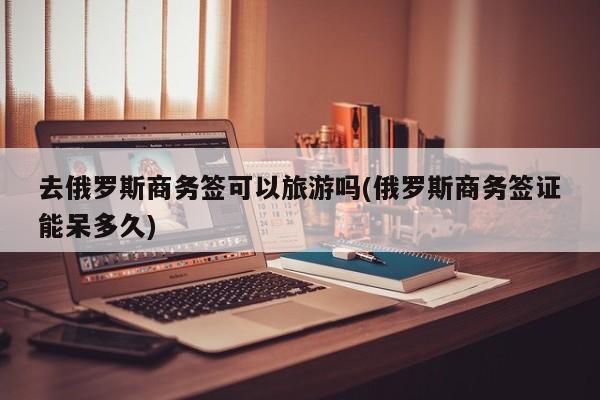 去俄罗斯商务签可以旅游吗(俄罗斯商务签证能呆多久)