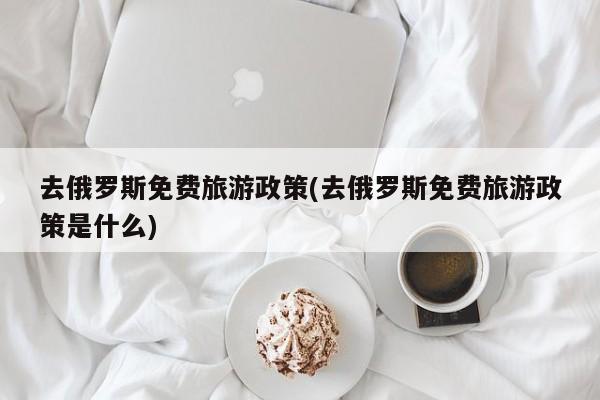 去俄罗斯免费旅游政策(去俄罗斯免费旅游政策是什么) 第1张