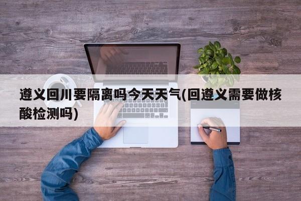 遵义回川要隔离吗今天天气(回遵义需要做核酸检测吗)