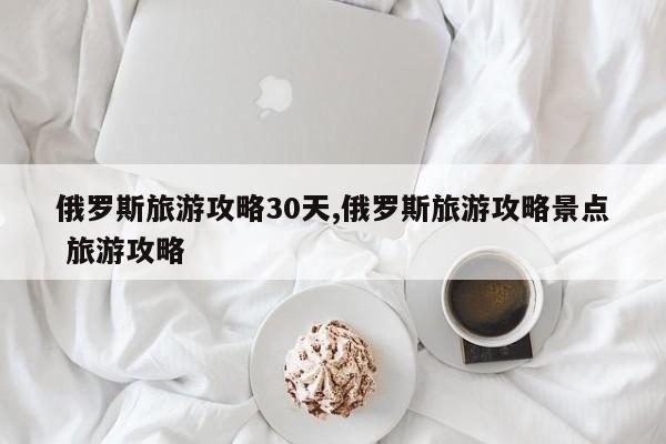俄罗斯旅游攻略30天,俄罗斯旅游攻略景点 旅游攻略