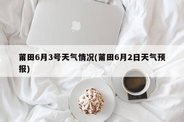 莆田6月3号天气情况(莆田6月2日天气预报)
