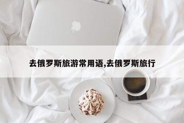 去俄罗斯旅游常用语,去俄罗斯旅行