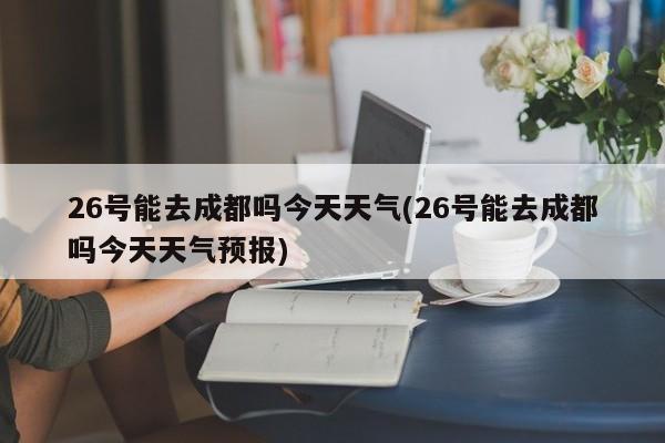 26号能去成都吗今天天气(26号能去成都吗今天天气预报)