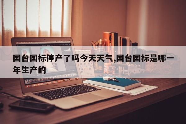 国台国标停产了吗今天天气,国台国标是哪一年生产的