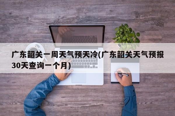 广东韶关一周天气预天冷(广东韶关天气预报30天查询一个月)