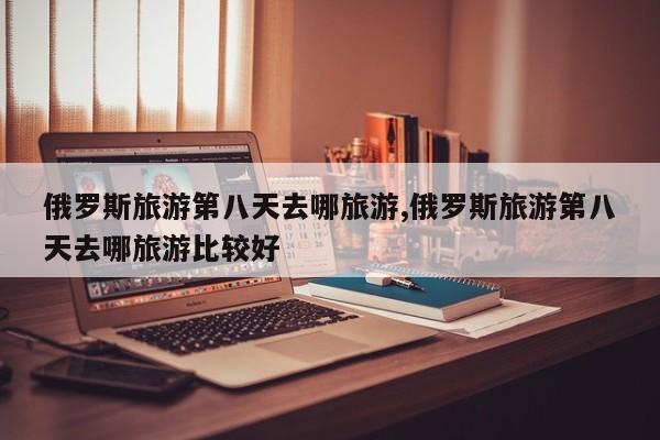 俄罗斯旅游第八天去哪旅游,俄罗斯旅游第八天去哪旅游比较好