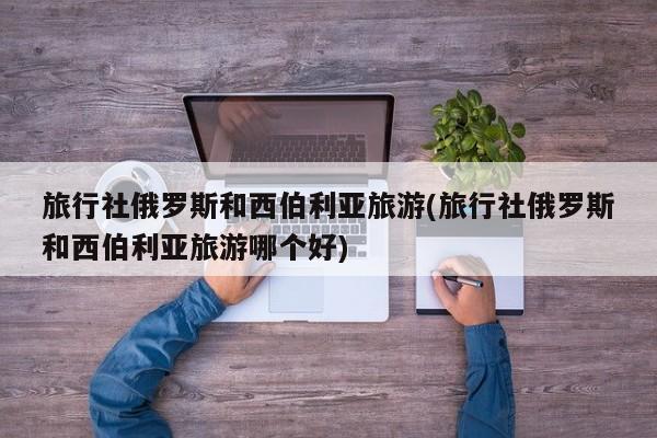旅行社俄罗斯和西伯利亚旅游(旅行社俄罗斯和西伯利亚旅游哪个好)