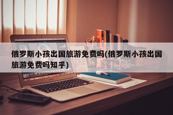 俄罗斯小孩出国旅游免费吗(俄罗斯小孩出国旅游免费吗知乎)