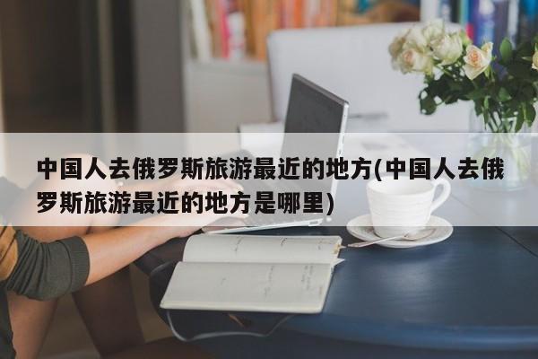 中国人去俄罗斯旅游最近的地方(中国人去俄罗斯旅游最近的地方是哪里)