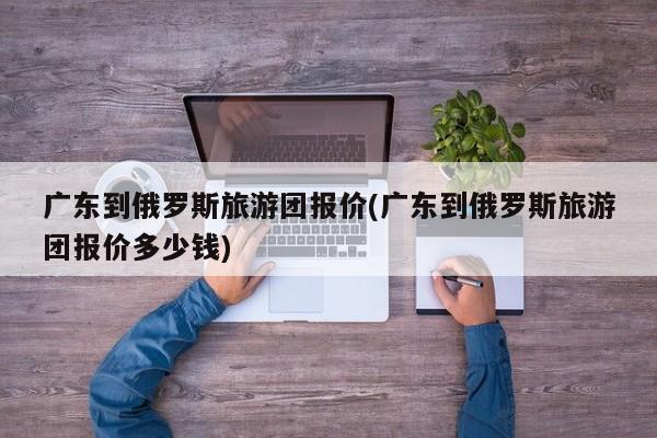 广东到俄罗斯旅游团报价(广东到俄罗斯旅游团报价多少钱)