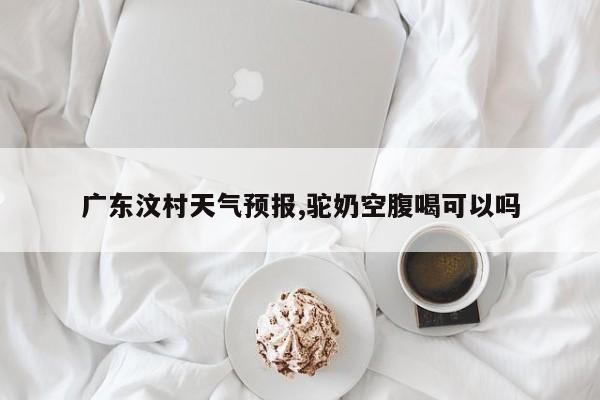 广东汶村天气预报,驼奶空腹喝可以吗 第1张