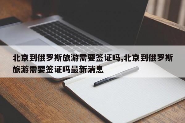 北京到俄罗斯旅游需要签证吗,北京到俄罗斯旅游需要签证吗最新消息