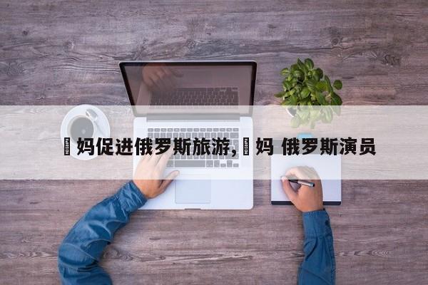 囧妈促进俄罗斯旅游,囧妈 俄罗斯演员