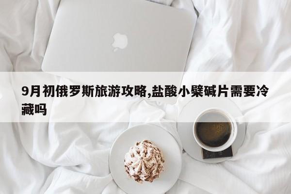 9月初俄罗斯旅游攻略,盐酸小檗碱片需要冷藏吗