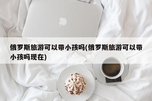 俄罗斯旅游可以带小孩吗(俄罗斯旅游可以带小孩吗现在)