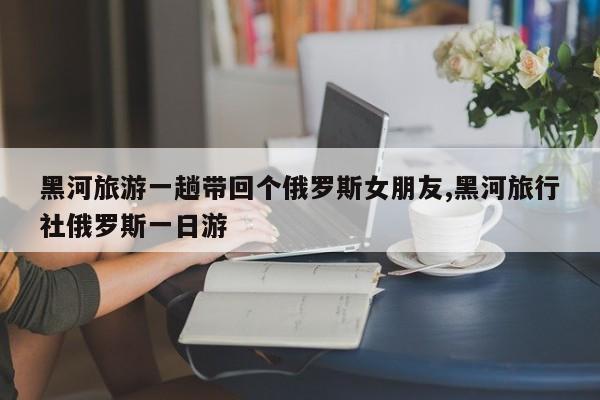 黑河旅游一趟带回个俄罗斯女朋友,黑河旅行社俄罗斯一日游