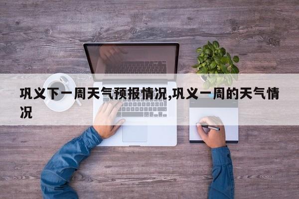 巩义下一周天气预报情况,巩义一周的天气情况