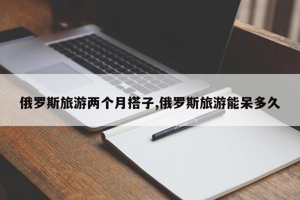 俄罗斯旅游两个月搭子,俄罗斯旅游能呆多久
