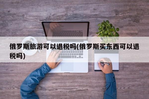 俄罗斯旅游可以退税吗(俄罗斯买东西可以退税吗)