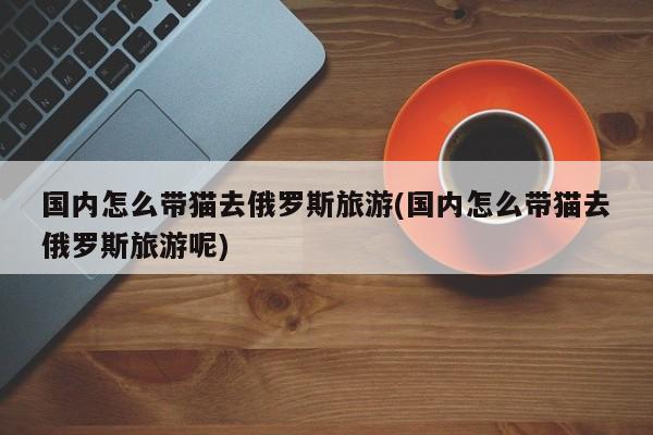 国内怎么带猫去俄罗斯旅游(国内怎么带猫去俄罗斯旅游呢)