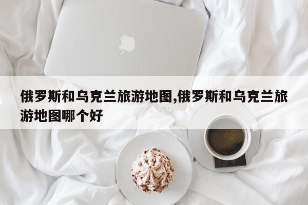 俄罗斯和乌克兰旅游地图,俄罗斯和乌克兰旅游地图哪个好