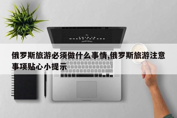 俄罗斯旅游必须做什么事情,俄罗斯旅游注意事项贴心小提示