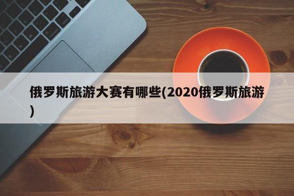 俄罗斯旅游大赛有哪些(2020俄罗斯旅游)