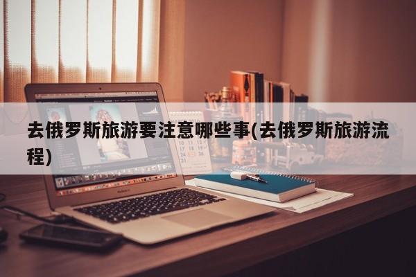 去俄罗斯旅游要注意哪些事(去俄罗斯旅游流程)