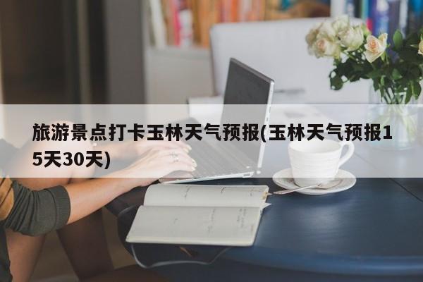 旅游景点打卡玉林天气预报(玉林天气预报15天30天)