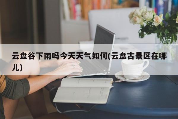 云盘谷下雨吗今天天气如何(云盘古景区在哪儿) 第1张