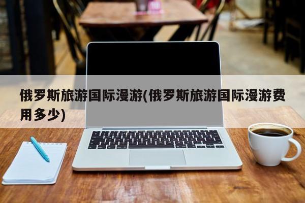 俄罗斯旅游国际漫游(俄罗斯旅游国际漫游费用多少)