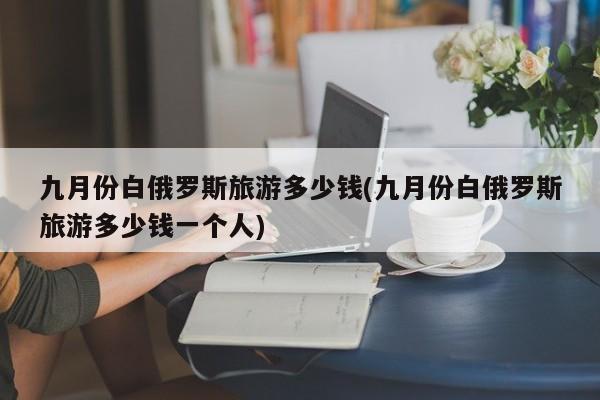 九月份白俄罗斯旅游多少钱(九月份白俄罗斯旅游多少钱一个人)