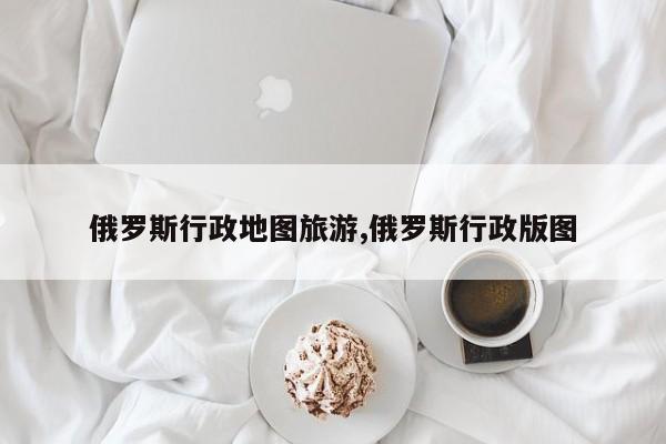 俄罗斯行政地图旅游,俄罗斯行政版图