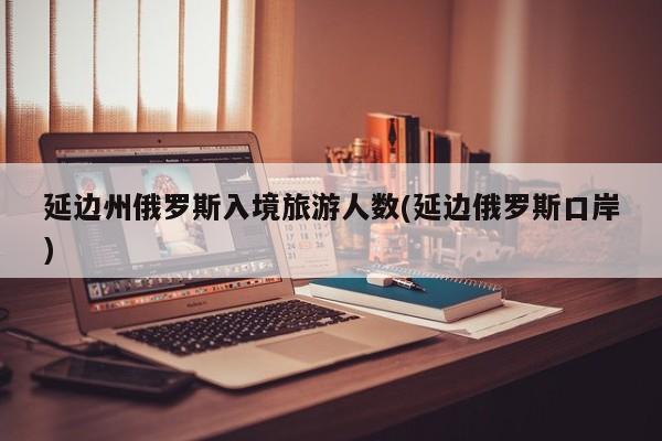 延边州俄罗斯入境旅游人数(延边俄罗斯口岸)