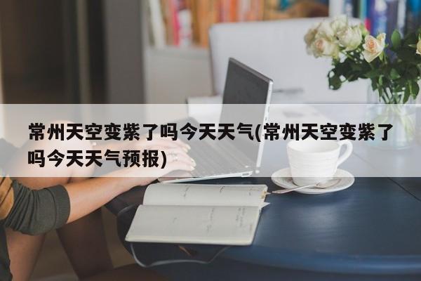 常州天空变紫了吗今天天气(常州天空变紫了吗今天天气预报)
